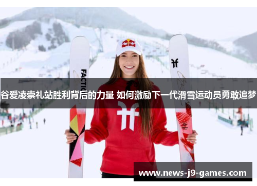 谷爱凌崇礼站胜利背后的力量 如何激励下一代滑雪运动员勇敢追梦 谷爱凌崇礼站胜利背后的力量 如何激励下一代滑雪运动员勇敢追梦
