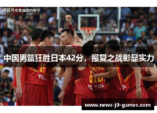 中国男篮狂胜日本42分,报复之战彰显实力 中国男篮狂胜日本42分,报复之战彰显实力