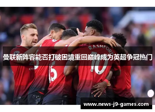 曼联新阵容能否打破困境重回巅峰成为英超争冠热门 曼联新阵容能否打破困境重回巅峰成为英超争冠热门