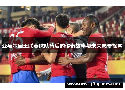 亚马尔国王联赛球队背后的传奇故事与未来愿景探索 亚马尔国王联赛球队背后的传奇故事与未来愿景探索