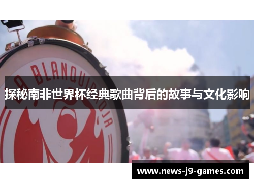 探秘南非世界杯经典歌曲背后的故事与文化影响 探秘南非世界杯经典歌曲背后的故事与文化影响