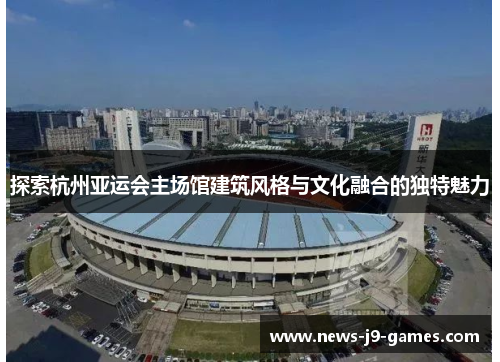探索杭州亚运会主场馆建筑风格与文化融合的独特魅力 探索杭州亚运会主场馆建筑风格与文化融合的独特魅力