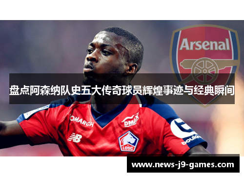 盘点阿森纳队史五大传奇球员辉煌事迹与经典瞬间 盘点阿森纳队史五大传奇球员辉煌事迹与经典瞬间