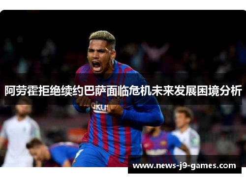 阿劳霍拒绝续约巴萨面临危机未来发展困境分析 阿劳霍拒绝续约巴萨面临危机未来发展困境分析