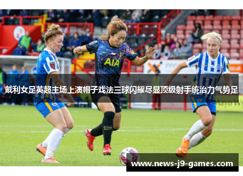 戴利女足英超主场上演帽子戏法三球闪耀尽显顶级射手统治力气势足