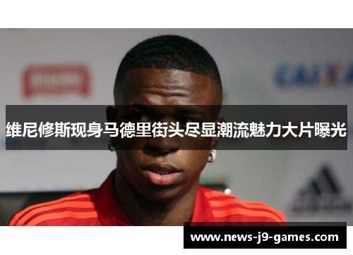 维尼修斯现身马德里街头尽显潮流魅力大片曝光