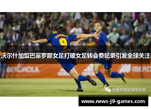 沃尔什加盟巴塞罗那女足打破女足转会费纪录引发全球关注 沃尔什加盟巴塞罗那女足打破女足转会费纪录引发全球关注